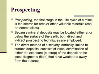 Prospecting
 Prospecting, the first stage in the Life cycle of a mine,
is the search for ores or other valuable minerals (coal
or nonmetallics).
 Because mineral deposits may be located either at or
below the surface of the earth, both direct and
indirect prospecting techniques are employed.
 The direct method of discovery, normally limited to
surface deposits, consists of visual examination of
either the exposure (outcrop) of the deposit or the
loose fragments (float) that have weathered away
from the outcrop.
 