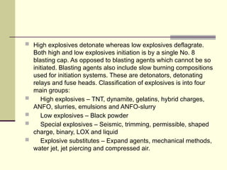  High explosives detonate whereas low explosives deflagrate.
Both high and low explosives initiation is by a single No. 8
blasting cap. As opposed to blasting agents which cannot be so
initiated. Blasting agents also include slow burning compositions
used for initiation systems. These are detonators, detonating
relays and fuse heads. Classification of explosives is into four
main groups:
 High explosives – TNT, dynamite, gelatins, hybrid charges,
ANFO, slurries, emulsions and ANFO-slurry
 Low explosives – Black powder
 Special explosives – Seismic, trimming, permissible, shaped
charge, binary, LOX and liquid
 Explosive substitutes – Expand agents, mechanical methods,
water jet, jet piercing and compressed air.
 