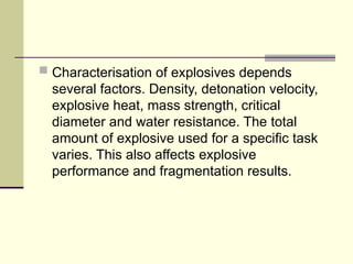  Characterisation of explosives depends
several factors. Density, detonation velocity,
explosive heat, mass strength, critical
diameter and water resistance. The total
amount of explosive used for a specific task
varies. This also affects explosive
performance and fragmentation results.
 