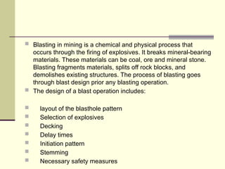  Blasting in mining is a chemical and physical process that
occurs through the firing of explosives. It breaks mineral-bearing
materials. These materials can be coal, ore and mineral stone.
Blasting fragments materials, splits off rock blocks, and
demolishes existing structures. The process of blasting goes
through blast design prior any blasting operation.
 The design of a blast operation includes:
 layout of the blasthole pattern
 Selection of explosives
 Decking
 Delay times
 Initiation pattern
 Stemming
 Necessary safety measures
 