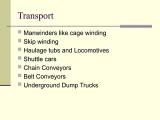 Transport
 Manwinders like cage winding
 Skip winding
 Haulage tubs and Locomotives
 Shuttle cars
 Chain Conveyors
 Belt Conveyors
 Underground Dump Trucks
 