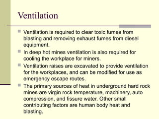 Ventilation
 Ventilation is required to clear toxic fumes from
blasting and removing exhaust fumes from diesel
equipment.
 In deep hot mines ventilation is also required for
cooling the workplace for miners.
 Ventilation raises are excavated to provide ventilation
for the workplaces, and can be modified for use as
emergency escape routes.
 The primary sources of heat in underground hard rock
mines are virgin rock temperature, machinery, auto
compression, and fissure water. Other small
contributing factors are human body heat and
blasting.
 