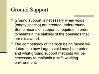 Ground Support
 Ground support is necessary when voids
(empty spaces) are created underground.
Some means of support is required in order
to maintain the stability of the openings that
are excavated.
 The competency of the rock being mined will
determine how large a void may be created
and what ground support methods will be
necessary to maintain a safe working
environment.
 