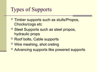 Types of Supports
 Timber supports such as stulls/Propos,
Chocks/cogs etc
 Steel Supports such as steel propos,
hydraulic props
 Roof bolts, Cable supports
 Wire meshing, shot creting
 Advancing supports like powered supports
 