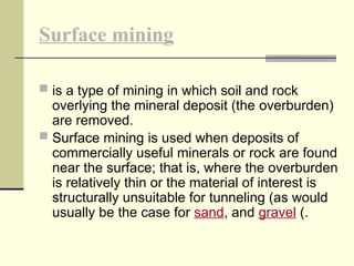 Surface mining
 is a type of mining in which soil and rock
overlying the mineral deposit (the overburden)
are removed.
 Surface mining is used when deposits of
commercially useful minerals or rock are found
near the surface; that is, where the overburden
is relatively thin or the material of interest is
structurally unsuitable for tunneling (as would
usually be the case for sand, and gravel (.
 