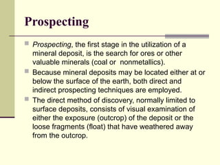 Prospecting
 Prospecting, the first stage in the utilization of a
mineral deposit, is the search for ores or other
valuable minerals (coal or nonmetallics).
 Because mineral deposits may be located either at or
below the surface of the earth, both direct and
indirect prospecting techniques are employed.
 The direct method of discovery, normally limited to
surface deposits, consists of visual examination of
either the exposure (outcrop) of the deposit or the
loose fragments (float) that have weathered away
from the outcrop.
 