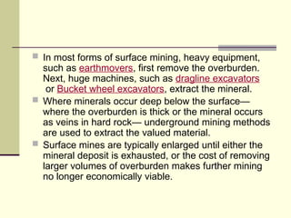  In most forms of surface mining, heavy equipment,
such as earthmovers, first remove the overburden.
Next, huge machines, such as dragline excavators
or Bucket wheel excavators, extract the mineral.
 Where minerals occur deep below the surface—
where the overburden is thick or the mineral occurs
as veins in hard rock— underground mining methods
are used to extract the valued material.
 Surface mines are typically enlarged until either the
mineral deposit is exhausted, or the cost of removing
larger volumes of overburden makes further mining
no longer economically viable.
 