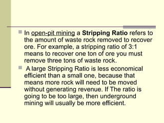  In open-pit mining a Stripping Ratio refers to
the amount of waste rock removed to recover
ore. For example, a stripping ratio of 3:1
means to recover one ton of ore you must
remove three tons of waste rock.
 A large Stripping Ratio is less economical
efficient than a small one, because that
means more rock will need to be moved
without generating revenue. If The ratio is
going to be too large, then underground
mining will usually be more efficient.
 