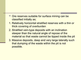  Ore reserves suitable for surface mining can be
classified initially as;
1. Relatively horizontal stratified reserves with a thin or
thick covering of overburden
2. Stratified vein-type deposits with an inclination
steeper than the natural angle of repose of the
material so that waste cannot be tipped inside the pit
3. Massive deposits, deep and very large laterally such
that dumping of the waste within the pit is not
possible.
 