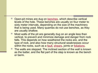  Open-pit mines are dug on benches, which describe vertical
levels of the hole. These benches are usually on four meter to
sixty meter intervals, depending on the size of the machinery
that is being used. Many quarries do not use benches, as they
are usually shallow.
 Most walls of the pit are generally dug on an angle less than
vertical, to prevent and minimize damage and danger from rock
falls. This depends on how weathered the rocks are, and the
type of rock, and also how many structural weaknesses occur
within the rocks, such as a fault, shears, joints or foliations.
 The walls are stepped. The inclined section of the wall is known
as the batter, and the flat part of the step is known as the bench
or berm.
 