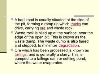  A haul road is usually situated at the side of
the pit, forming a ramp up which trucks can
drive, carrying ore and waste rock.
 Waste rock is piled up at the surface, near the
edge of the open pit. This is known as the
waste dump. The waste dump is also tiered
and stepped, to minimize degradation.
 Ore which has been processed is known as
tailings, and is generally a slurry. This is
pumped to a tailings dam or settling pond,
where the water evaporates.
 