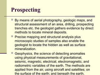 Prospecting
 By means of aerial photography, geologic maps, and
structural assessment of an area, drilling, prospecting
trenches etc. the geologist gathers evidence by direct
methods to locate mineral deposits.
 Precise mapping and structural analysis plus
microscopic studies of samples also enable the
geologist to locate the hidden as well as surface
mineralization.
 Geophysics, the science of detecting anomalies
using physical measurements of gravitational,
seismic, magnetic, electrical, electromagnetic, and
radiometric variables of the earth. The methods are
applied from the air, using aircraft and satellites; on
the surface of the earth; and beneath the earth.
 