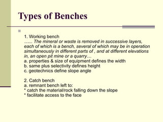 Types of Benches

1. Working bench
…... The mineral or waste is removed in successive layers,
each of which is a bench, several of which may be in operation
simultaneously in different parts of , and at different elevations
in, an open pit mine or a quarry…
a. properties & size of equipment defines the width
b. same plus selectivity defines height
c. geotechnics define slope angle
2. Catch bench
a. remnant bench left to:
* catch the material/rock falling down the slope
* facilitate access to the face
 