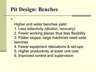 Pit Design: Benches

Higher and wider benches yield :
1. Less selectivity (dilution, recovery)
2. Fewer working places thus less flexibility
3. Flatter slopes: large machines need wide
benches
4. Fewer equipment relocations & set-ups
5. Higher productivity at lower unit cost
6. Improved control and supervision
 