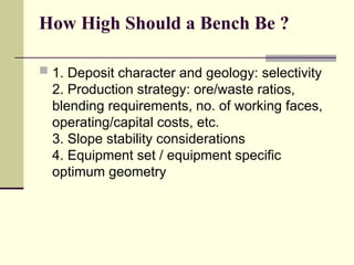 How High Should a Bench Be ?
 1. Deposit character and geology: selectivity
2. Production strategy: ore/waste ratios,
blending requirements, no. of working faces,
operating/capital costs, etc.
3. Slope stability considerations
4. Equipment set / equipment specific
optimum geometry
 