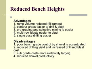 Reduced Bench Heights

Advantages
1. ramp volume reduced (fill ramps)
2. contour areas easier to drill & blast
3. ore grading and selective mining is easier
4. multi-row blasts easier to blast
5. single pass drilling easier
Disadvantages
1. poor bench grade control by shovel is accentuated
2. reduced drilling yield and increased drill and blast
cost
3. sub grade costs more (relatively larger)
4. reduced shovel productivity
 
