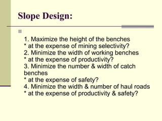 Slope Design:

1. Maximize the height of the benches
* at the expense of mining selectivity?
2. Minimize the width of working benches
* at the expense of productivity?
3. Minimize the number & width of catch
benches
* at the expense of safety?
4. Minimize the width & number of haul roads
* at the expense of productivity & safety?
 