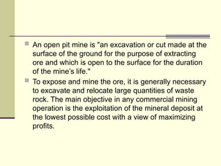  An open pit mine is "an excavation or cut made at the
surface of the ground for the purpose of extracting
ore and which is open to the surface for the duration
of the mine’s life."
 To expose and mine the ore, it is generally necessary
to excavate and relocate large quantities of waste
rock. The main objective in any commercial mining
operation is the exploitation of the mineral deposit at
the lowest possible cost with a view of maximizing
profits.
 