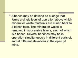  A bench may be defined as a ledge that
forms a single level of operation above which
mineral or waste materials are mined back to
a bench face. The mineral or waste is
removed in successive layers, each of which
is a bench. Several benches may be in
operation simultaneously in different parts of,
and at different elevations in the open pit
mine.
 