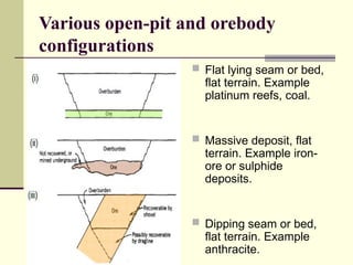 Various open-pit and orebody
configurations
 Flat lying seam or bed,
flat terrain. Example
platinum reefs, coal.
 Massive deposit, flat
terrain. Example iron-
ore or sulphide
deposits.
 Dipping seam or bed,
flat terrain. Example
anthracite.
 