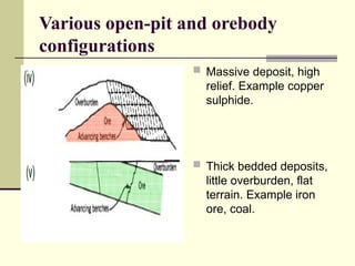 Various open-pit and orebody
configurations
 Massive deposit, high
relief. Example copper
sulphide.
 Thick bedded deposits,
little overburden, flat
terrain. Example iron
ore, coal.
 