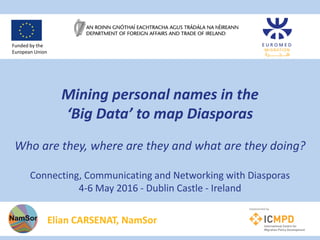 Mining personal names in the
‘Big Data’ to map Diasporas
Who are they, where are they and what are they doing?
Connecting, Communicating and Networking with Diasporas
4-6 May 2016 - Dublin Castle - Ireland
Elian CARSENAT, NamSor
Funded by the
European Union
 