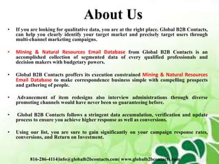 About Us
• If you are looking for qualitative data, you are at the right place. Global B2B Contacts,
can help you clearly identify your target market and precisely target users through
multi-channel marketing campaigns.
• Mining & Natural Resources Email Database from Global B2B Contacts is an
accomplished collection of segmented data of every qualified professionals and
decision makers with budgetary powers.
• Global B2B Contacts proffers its execution constrained Mining & Natural Resources
Email Database to make correspondence business simple with compelling prospects
and gathering of people.
• Advancement of item redesigns also interview administrations through diverse
promoting channels would have never been so guaranteeing before.
• Global B2B Contacts follows a stringent data accumulation, verification and update
process to ensure you achieve higher response as well as conversions.
• Using our list, you are sure to gain significantly on your campaign response rates,
conversions, and Return on Investment.
816-286-4114|info@globalb2bcontacts.com| www.globalb2bcontacts.com
 