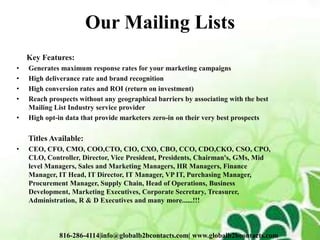 Our Mailing Lists
Key Features:
• Generates maximum response rates for your marketing campaigns
• High deliverance rate and brand recognition
• High conversion rates and ROI (return on investment)
• Reach prospects without any geographical barriers by associating with the best
Mailing List Industry service provider
• High opt-in data that provide marketers zero-in on their very best prospects
Titles Available:
• CEO, CFO, CMO, COO,CTO, CIO, CXO, CBO, CCO, CDO,CKO, CSO, CPO,
CLO, Controller, Director, Vice President, Presidents, Chairman's, GMs, Mid
level Managers, Sales and Marketing Managers, HR Managers, Finance
Manager, IT Head, IT Director, IT Manager, VP IT, Purchasing Manager,
Procurement Manager, Supply Chain, Head of Operations, Business
Development, Marketing Executives, Corporate Secretary, Treasurer,
Administration, R & D Executives and many more......!!!
816-286-4114|info@globalb2bcontacts.com| www.globalb2bcontacts.com
 