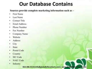 Our Database Contains
Sources provide complete marketing information such as –
• First Name
• Last Name
• Contact Title
• Email Address
• Phone Number
• Fax Number
• Company Name
• Website
• Address
• City
• State
• Postal Code
• Country
• SIC Code
• NAIC Code
• Industry
816-286-4114|info@globalb2bcontacts.com| www.globalb2bcontacts.com
 