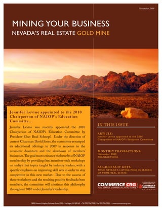 November 2009




 MINING YOUR BUSINESS
 NEVADA’S REAL ESTATE GOLD MINE




Jenn i f e r L e v i n e a p p o i n t e d t o t he 2010
C ha i r p e r s o n o f NA I O P ’s E d u c at ion
Commit t e. ..
                                                                                                I N T H IS ISSUE
Jennifer Levine was recently appointed the 2010
Chairperson of NAIOP’s Education Committee by                                                   ART ICLE:
President-Elect Brad Schnepf. Under the direction of                                            Je nnife r Levine appointe d to the 2010
                                                                                                Chairpe rs on of NA IO P ’s Ed ucati o n C o m m it t ee
current Chairman David Jones, the committee revamped
its educational offerings in 2009 in response to the
economic downturn and the slowdown of members’                                                  MON T H LY T RANSACT IONS:
                                                                                                Nove mbe r 2009
businesses. The goal was to enhance the benefits of NAIOP                                       TRANSACTIONS
membership by providing free, members-only workshops
on today’s hot topics taught by industry leaders, with a
                                                                                                AS GOLD AS I T GE TS:
specific emphasis on improving skill sets in order to stay                                      TOUR NEVADA’S LISTING MIN E IN SEARCH
                                                                                                O F P R IME R EA L ESTAT E
competitive in this new market. Due to the success of
these workshops and the resulting positive feedback from
members, the committee will continue this philosophy
throughout 2010 under Jennifer’s leadership.



                3800 Howard Hughes Parkway, Suite 1200 • Las Vegas, NV 89169 • Tel 702.796.7900 | Fax 702.796.7920 • www.commercecrg.com
 
