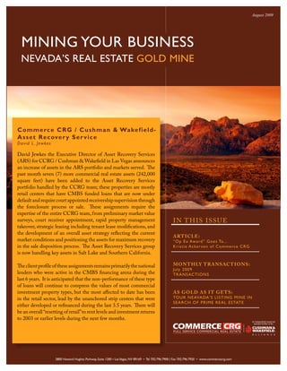 August 2009




  MINING YOUR BUSINESS
  NEVADA’S REAL ESTATE GOLD MINE




C omm erce CR G / C us hma n & Wake f ie ld -
A sset Recove r y Se r v i c e
David L. Jewkes

David Jewkes the Executive Director of Asset Recovery Services
(ARS) for CCRG / Cushman & Wakefield in Las Vegas announces
an increase of assets in the ARS portfolio and markets served. The
past month seven (7) more commercial real estate assets (242,000
square feet) have been added to the Asset Recovery Services
portfolio handled by the CCRG team; these properties are mostly
retail centers that have CMBS funded loans that are now under
default and require court appointed receivership supervision through
the foreclosure process or sale. These assignments require the
expertise of the entire CCRG team, from preliminary market value
surveys, court receiver appointment, rapid property management                                      I N T H IS ISSUE
takeover, strategic leasing including tenant lease modifications, and
the development of an overall asset strategy reflecting the current
                                                                                                    ART ICLE:
market conditions and positioning the assets for maximum recovery                                   “O p Ex Award ” Goe s To...
in the sale disposition process. The Asset Recovery Services group                                  Kris tie A cke rs on of Comme rce C RG
is now handling key assets in Salt Lake and Southern California.

The client profile of these assignments remains primarily the national                              MON T H LY T RANSACT IONS:
                                                                                                    July 2009
lenders who were active in the CMBS financing arena during the                                      TRANSACTIONS
last 6 years. It is anticipated that the non-performance of these type
of loans will continue to compress the values of most commercial
investment property types, but the most affected to date has been                                   AS GOLD AS I T GE TS:
in the retail sector, lead by the unanchored strip centers that were                                TOUR NEAVADA’S LISTING MINE IN
                                                                                                    SEA R CH O F P R IME R EA L ESTATE
either developed or refinanced during the last 3.5 years. There will
be an overall “resetting of retail” to rent levels and investment returns
to 2003 or earlier levels during the next few months.




                    3800 Howard Hughes Parkway, Suite 1200 • Las Vegas, NV 89169 • Tel 702.796.7900 | Fax 702.796.7920 • www.commercecrg.com
 