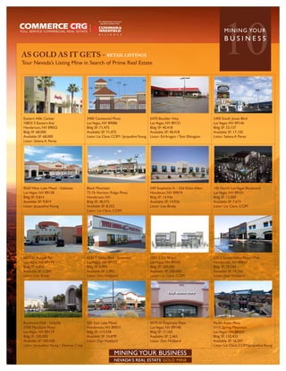 AS GOLD AS IT GETS - RETAIL LISTINGS
Tour Nevada’s Listing Mine in Search of Prime Real Estate
                                                                                                                                  10MININ G YO U R
                                                                                                                                    BUSINESS




Eastern Hills Center                       3400 Centennial Pkwy                         6470 Boulder Hwy                     2400 South Jones Blvd
10835 S Eastern Ave                        Las Vegas, NV 89086                          Las Vegas, NV 89121                  Las Vegas, NV 89146
Henderson, NV 89052                        Bldg SF: 71,475                              Bldg SF: 40,418                      Bldg SF: 33,137
Bldg SF: 68,000                            Available SF: 71,475                         Available SF: 40,418                 Available SF: 17,150
Available SF: 68,000                       Listor: Liz Clare, CCIM / Jacqueline Young   Listor: Ed Aragon / Tom Elkington    Listor: Selena A Perez
Listor: Selena A. Perez




8560 West Lake Mead - Sublease             Black Mountain                               249 Stephanie St - Old Ethan Allen   150 North Las Vegas Boulevard
Las Vegas, NV 89128                        72-76 Horizon Ridge Pkwy                     Hendeson, NV 89074                   Las Vegas, NV 89101
Bldg SF: 9,814                             Henderson, NV                                Bldg SF: 14,936                      Bldg SF: 12,000
Available SF: 9,814                        Bldg SF: 38,373                              Available SF: 14,936                 Available SF: 7,673
Listor: Jacqueline Young                   Available SF: 8,352                          Listor: Lisa Brady                   Listor: Liz Clare, CCIM
                                           Listor: Liz Clare, CCIM




6875 W Russell Rd                          4241 S Nellis Blvd - Sublease                1001 S 1st Street                    620 S Green Valley Pkwy - Pad
Las Vegas, NV 89118                        Las Vegas, NV 89121                          Las Vegas, NV 89101                  Henderson, NV 89054
Bldg SF: 4,800                             Bldg SF: 3,993                               Bldg SF: 200,000                     Bldg SF: 79,760
Available SF: 1,200                        Available SF: 1,992                          Available SF: 200,000                Available SF: 79,760
Listor: Lisa Brady                         Listor: Dan Hubbard                          Listor: Liz Clare, CCIM              Listor: Dan Hubbard




Boulevard Mall - Dillard’s                 200 East Lake Mead                           9575 W Tropicana Plaza               Pacific Asian Plaza
3700 Maryland Pkwy                         Henderson, NV 89015                          Las Vegas, NV 89148                  5115 Spring Mountain
Las Vegas, NV 89119                        Bldg SF: 113,538                             Bldg SF: 17,165                      Las Vegas, NV 89103
Bldg SF: 200,000                           Available SF: 24,870                         Available SF: 2,465                  Bldg SF: 132,433
Available SF: 200,000                      Listor: Dan Hubbard                          Listor: Dan Hubbard                  Available SF: 16,207
Listor: Jacqueline Young / Desiree Crisp                                                                                     Listor: Liz Clare, CCIM/Jacqueline Young

                                                              MINING YOUR BUSINESS
                                                              NEVADA’S REAL ESTATE GOLD MINE
 