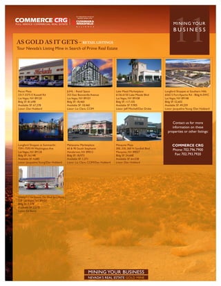 AS GOLD AS IT GETS - RETAIL LISTINGS
Tour Nevada’s Listing Mine in Search of Prime Real Estate
                                                                                                                            11
                                                                                                                            MININ G YO U R
                                                                                                                            BUSINESS




Pecos Plaza                                   JUHL - Retail Space                   Lake Mead Marketplace             Longford Shoppes at Southern Hills
3317-3375 E Russell Rd                        353 East Bonneville Avenue            6136-6150 Lake Meade Blvd         6565 S Fort Apache Rd - Bldg A-SWC
Las Vegas, NV 89120                           Las Vegas, NV 89101                   Las Vegas, NV 89108               Las Vegas, NV 89148
Bldg SF: 81,698                               Bldg SF: 18,460                       Bldg SF: 117,105                  Bldg SF: 52,602
Available SF: 67,278                          Available SF: 18,460                  Available SF: 9,905               Available SF: 49,259
Listor: Dan Hubbard                           Listor: Liz Clare, CCIM               Listor: Jeff Mitchell/Dan Drake   Listor: Jacqueline Young /Dan Hubbard



                                                                                                                           Contact us for more
                                                                                                                           information on these
                                                                                                                        properties or other listings:


Longford Shoppes at Summerlin                 Mahacamu Marketplace                  Mesquite Plaza                          COMMERCE CRG
7591-7595 W Washington Ave                    60 & 90 South Stephanie               300, 330, 360 N Sandhill Blvd           Phone: 702.796.7900
Las Vegas, NV 89128                           Henderson, NV 89012                   Mesquite, NV 89027
Bldg SF: 16,148                               Bldg SF: 18,973                       Bldg SF: 24,668                          Fax: 702.793.7920
Available SF: 4,685                           Available SF: 1,371                   Available SF: 6m338
Listor: Jacqueline Young/Dan Hubbard          Listor: Liz Clare, CCIM/Dan Hubbard   Listor: Dan Hubbard




Smarty’s ii Gas Station, Car Wash & C-Store
228 Las Vegas, NV 89101
Bldg SF: 2,578
Available SF: 2,578
Listor: Ed Borst




                                                               MINING YOUR BUSINESS
                                                               NEVADA’S REAL ESTATE GOLD MINE
 