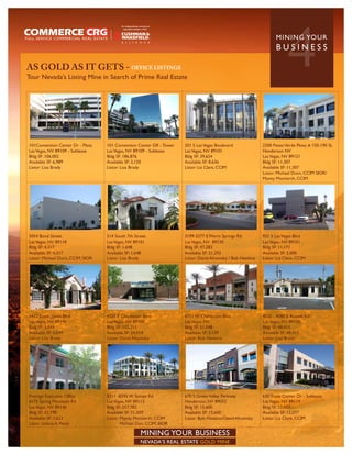 AS GOLD AS IT GETS - OFFICE LISTINGS
Tour Nevada’s Listing Mine in Search of Prime Real Estate
                                                                                                                          4
                                                                                                                    MININ G YO U R
                                                                                                                    BUSINESS




101Convention Center Dr - Plaza    101 Convention Center DR - Tower   201 S Las Vegas Boulevard              2200 Paseo Verde Pkwy # 150-190 SL
Las Vegas, NV 89109 - Sublease     Las Vegas, NV 89109 - Sublease     Las Vegas, NV 89101                    Henderson NV
Bldg SF: 106,002                   Bldg SF: 186,876                   Bldg SF: 39,624                        Las Vegas, NV 89121
Available SF: 6,989                Available SF: 2,120                Available SF: 8,636                    Bldg SF: 11,307
Listor: Lisa Brady                 Listor: Lisa Brady                 Listor: Liz Clare, CCIM                Available SF: 11,307
                                                                                                             Listor: Michael Dunn, CCIM SIOR/
                                                                                                             Monty Montierth, CCIM




5054 Bond Street                   514 South 7th Street               3199-3277 E Warm Springs Rd            921 S Las Vegas Blvd
Las Vegas, NV 89118                Las Vegas, NV 89101                Las Vegas, NV 89120                    Las Vegas, NV 89101
Bldg SF: 4,317                     Bldg SF: 1,648                     Bldg SF: 47,283                        Bldg SF: 11,171
Available SF: 4,317                Available SF: 1,648                Available SF: 21,292                   Available SF: 5,000
Listor: Michael Dunn, CCIM, SIOR   Listor: Lisa Brady                 Listor: David Afromsky / Bob Hawkins   Listor: Liz Clare, CCIM




1412 South Jones Blvd              4101 E Charleston Blvd             8751 W Charleston Blvd                 4020 - 4080 E Russell Rd
Las Vegas, NV 89146                Las Vegas, NV 89104                Las Vegas, NV                          Las Vegas, NV 89120
Bldg SF: 3,049                     Bldg SF: 155,211                   Bldg SF: 51,048                        Bldg SF: 48,415
Available SF: 3,049                Available SF: 24,014               Available SF: 5,139                    Available SF: 48,415
Listor: Lisa Brady                 Listor: David Afromsky             Listor: Bob Hawkins                    Listor: Lisa Brady




Prestige Executive Office          8311 -8395 W Sunset Rd             670 S Green Valley Parkway             630 Trade Center Dr - Sublease
6175 Spring Mountain Rd            Las Vegas, NV 89113                Henderson, NV 89052                    Las Vegas, NV 89119
Las Vegas, NV 89146                Bldg SF: 257,782                   Bldg SF: 15,600                        Bldg SF: 12,077
Bldg SF: 32,798                    Available SF: 51,503               Available SF: 15,600                   Available SF: 12,077
Available SF: 3,623                Listor: Monty Montierth, CCIM      Listor: Bob Hawkins/David Afromsky     Listor: Liz Clare, CCIM
Listor: Selena A. Perez                    Michael Dun, CCIM, SIOR

                                                    MINING YOUR BUSINESS
                                                    NEVADA’S REAL ESTATE GOLD MINE
 