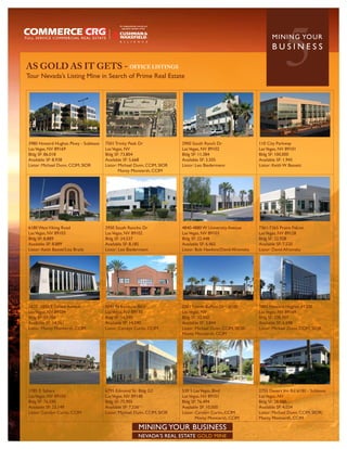 AS GOLD AS IT GETS - OFFICE LISTINGS
Tour Nevada’s Listing Mine in Search of Prime Real Estate
                                                                                                                          5
                                                                                                                    MININ G YO U R
                                                                                                                    BUSINESS




3980 Howard Hughes Pkwy - Sublease   7501 Trinity Peak Dr               2900 South Ranch Dr                  110 City Parkway
Las Vegas, NV 89169                  Las Vegas, NV                      Las Vegas, NV 89102                  Las Vegas, NV 89101
Bldg SF: 86,018                      Bldg SF: 73,804                    Bldg SF: 11,384                      Bldg SF: 100,000
Available SF: 8,938                  Available SF: 5,668                Available SF: 3,505                  Available SF: 1,945
Listor: Michael Dunn, CCIM, SIOR     Listor: Michael Dunn, CCIM, SIOR   Listor: Leo Biedermann               Listor: Keith W Bassett
                                             Monty Montierth, CCIM




6180 West Viking Road                2950 South Rancho Dr               4840-4880 W University Avenue        7361-7365 Praire Falcon
Las Vegas, NV 89103                  Las Vegas, NV 89102                Las Vegas, NV 89103                  Las Vegas, NV 89128
Bldg SF: 8,889                       Bldg SF: 24,537                    Bldg SF: 22,448                      Bldg SF: 22,928
Available SF: 8,889                  Available SF: 8,185                Available SF: 6,465                  Available SF: 7,520
Listor: Keith Basset/Lisa Brady      Listor: Leo Biedermann             Listor: Bob Hawkins/David Afromsky   Listor: David Afromsky




1820 -1850 E Sahara Avenue           5041 N Rainbow Blvd                3301 North Buffalo Dr - #100         3883 Howard Hughes #1200
Las Vegas, NV 89104                  Las Vegas, NV 89130                Las Vegas, NV                        Las Vegas, NV 89169
Bldg SF: 59,704                      Bldg SF: 14,590                    Bldg SF: 32,450                      Bldg SF: 238,957
Available SF: 14,301                 Available SF: 14,590               Available SF: 3,844                  Available SF: 6,698
Listor: Monty Montierth, CCIM        Listor: Carolyn Curtis, CCIM       Listor: Michael Dunn, CCIM, SIOR/    Listor: Michael Dunn, CCIM, SIOR
                                                                        Monty Montierth, CCIM




1785 E. Sahara                       6795 Edmond St- Bldg G2            530 S Las Vegas, Blvd                2755 Desert Inn Rd #180 - Sublease
Las Vegas, NV 89104                  Las Vegas, NV 89148                Las Vegas, NV 89101                  Las Vegas, NV
Bldg SF: 76,590                      Bldg SF: 75,905                    Bldg SF: 76,494                      Bldg SF: 28,000
Available SF: 23,149                 Available SF: 7,536                Available SF: 10,000                 Available SF: 4,034
Listor: Carolyn Curtis, CCIM         Listor: Michael Dunn, CCIM, SIOR   Listor: Carolyn Curtis, CCIM         Listor: Michael Dunn, CCIM, SIOR/
                                                                                Monty Montierth, CCIM        Monty Montierth, CCIM

                                                      MINING YOUR BUSINESS
                                                      NEVADA’S REAL ESTATE GOLD MINE
 