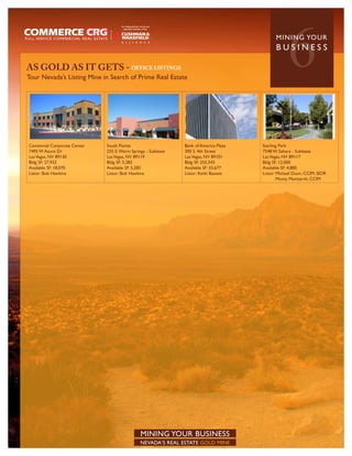 AS GOLD AS IT GETS - OFFICE LISTINGS
Tour Nevada’s Listing Mine in Search of Prime Real Estate
                                                                                                   6
                                                                                             MININ G YO U R
                                                                                             BUSINESS




Centennial Corporate Center   South Pointe                     Bank of America Plaza   Sterling Park
7495 W Azure Dr               255 E. Warm Springs - Sublease   300 S. 4th Street       7548 W. Sahara - Sublease
Las Vegas, NV 89130           Las Vegas, NV 89119              Las Vegas, NV 89101     Las Vegas, NV 89117
Bldg SF: 27,932               Bldg SF: 5,282                   Bldg SF: 255,543        Bldg SF: 12,000
Available SF: 18,070          Available SF: 5,282              Available SF: 33,677    Available SF: 4,800
Listor: Bob Hawkins           Listor: Bob Hawkins              Listor: Keith Bassett   Listor: Michael Dunn, CCIM, SIOR
                                                                                               Monty Montierth, CCIM




                                               MINING YOUR BUSINESS
                                               NEVADA’S REAL ESTATE GOLD MINE
 