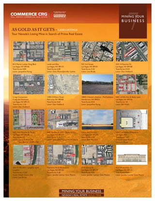 AS GOLD AS IT GETS - LAND LISTINGS
Tour Nevada’s Listing Mine in Search of Prime Real Estate
                                                                                                                             7
                                                                                                                       MININ G YO U R
                                                                                                                       BUSINESS




815 Martin Luther King Blvd      Lamb and Alto                          923 3rd Street                          3431 N Rancho Dr
Las Vegas, NV 89106              Las Vegas, NV 89115                    Las Vegas, NV 89101                     Las Vegas, NV 89108
Total Acres: 0.82                Total Acres: 6.00                      Total Acres: 0.32                       Total Acres: 0.551
Listor: Jacqueline Young         Listor: Gina Moore/Jennifer Levine     Listor: Lisa Brady                      Listor: Dan Hubbard




Craig Connection                 1490 E Wilson Road                     10835 S Eastern Avenue - Pad/Sublease   NEC of Alto Ave & Betty Lane
Craig and Simmons                Pahrump, NV 89048                      Henderson, NV 89052                     Las Vegas, NV 89156
Las Vegas, NV 89115              Total Acres: 0.62                      Total Acres: 0.53                       Total Acres: 34
Total Acres: 1.16                Listor: Dan Hubbard                    Listor: Jacqueline Young                Listor: Bill Walsh
Listor: Dan Hubbard




NEC Fort Apache & Maule          NEC Buffalo & I-215 - Build-to-Suit    Catus and Decatur                       NWC of Pebble & Rainbow
Las Vegas, NV 89148              Las Vegas, NV 89113                    Las Vegas, NV 89139                     Las Vegas, NV
Total Acres: 4.3                 Total Acres: 9.55                      Total Acres: 2.50                       Total Acres: 1.97
Listor: Garry Cuff, CCIM         Listor: Jacqueline Young/Dan Hubbard   Listor: Bob Hawkins                     Ground Lease Retail
        Gary Banner, CCIM, CRE                                                                                  Selena A. Perez




264-13-401-001 - Laughlin Land   Tolentino Rd & Bledsoe Ln              6710 Surrey St                          4533 Production Ct
Laughlin                         Las Vegas, NV 89156                    Las Vegas, NV 89119                     Las Vegas, NV 89115
Total Acres: 12.62               Total Acres: 0.38                      Total Acres: 0.51                       Total Acres: 0.65
Great Hotel/ Casino Site         Listor: Jennfer Levine/ Gina Moore     Listor: Jennfer Levine/ Gina Moore      Listor: Jennfer Levine/ Gina Moore
Listor: Lisa Brady




                                                  MINING YOUR BUSINESS
                                                  NEVADA’S REAL ESTATE GOLD MINE
 