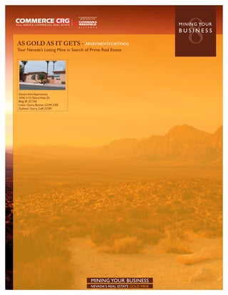AS GOLD AS IT GETS - APARTMENTS LISTINGS
Tour Nevada’s Listing Mine in Search of Prime Real Estate
                                                                            8
                                                                         MININ G YO U R
                                                                         BUSINESS




Desert Aire Apartments
1076-1112 Sierra Vista Dr
Bldg SF: 27,150
Listor: Garry Banner, CCIM, CRE
Colistor: Garry Cuff, CCIM




                                        MINING YOUR BUSINESS
                                        NEVADA’S REAL ESTATE GOLD MINE
 