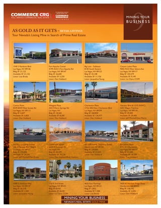 AS GOLD AS IT GETS - RETAIL LISTINGS
Tour Nevada’s Listing Mine in Search of Prime Real Estate
                                                                                                                   9
                                                                                                            MININ G YO U R
                                                                                                            BUSINESS




1540 S Rainbow Blvd               Fort Apache Center                Big Lots - Sublease              Canyon Lakes Plaza
Las Vegas, NV 89146               4199-4235 S Fort Apache Rd        8140 South Eastern               9002-9232 West Sahara Ave
Bldg SF: 21,122                   Las Vegas, NV 89147               Las Vegas, NV 89123              Las Vegas, NV 89117
Available SF: 21,122              Bldg SF: 26,600                   Bldg SF: 42,108                  Bldg SF: 103,579
Listor: Lisa Brady                Available SF: 5,250               Available SF: 11,156             Available SF: 9,149
                                  Listor: Dan Hubbard               Listor: Jacqueline Young         Listor: Liz Clare, CCIM




Centra Point                      Wesgate Plaza                     Charleston Plaza                 Decatur Blvd & I-215 (NWC)
8349-8359 West Sunset Rd          220 E Warm Springs Rd             1716-1854 East Charleston Blvd   5031 Wagon Trail Ave
Las Vegas, NV 89113               Las Vegas, NV                     Las Vegas, NV 89104              Las Vegas, NV 89118
Bldg SF: 3,607                    Bldg SF: 18,560                   Bldg SF: 268,850                 Bldg SF: 29,400
Available SF: 5,003               Available SF: 8,200               Available SF: 136,977            Available SF: 29,400
Listor: Dan Hubbard               Listor: Dan Hubbard               Listor: Dan Hubbard              Listor: Jeff Mitchell/Gina Morre




Decatur Crossing Center           Centennial Square                 601-699 North Stephanie Street   Barcelone Plaza
220 S Decatur Blvd Bldg B         6410 N Durango Dr.                Henderson, NV 89104              8751 W Charleston
Las Vegas, NV 89107               Las Vegas, NV                     Bldg SF: 228,841                 Las Vegas, NV 89117
Bldg SF: 193,042                  Bldg SF: 40,479                   Available SF: 11,223             Bldg SF: 51,048
Available SF: 29,545              Available SF: 34,136              Listor: Dan Hubbard              Available SF: 18,338
Listor: Jeff Mitchell/Dan Drake   Listor: Dan Hubbard/Bob Hawkins                                    Listor: Dan Hubbard




4280 S. Hualopai Way              116 N 3rd Street                  4620 East Flamingo               2650 W Horizon Ridge Pkwy
Las Vegas, NV 89147               Las Vegas, NV 89101               Las Vegas, NV 89121              Henderson, NV 89052
Bldg SF: 26,218                   Bldg SF: 8,418                    Bldg SF: 3,852                   Bldg SF: 136,142
Available SF: 1,500               Available SF: 8,418               Available SF: 1,300              Available SF: 3,594
Listor: Jacqueline Young          Listor: Liz Clare, CCIM           Listor: Lisa Brady               Listor: Dan Hubbard

                                                    MINING YOUR BUSINESS
                                                    NEVADA’S REAL ESTATE GOLD MINE
 