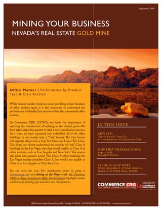 September 2009




  MINING YOUR BUSINESS
 NEVADA’S REAL ESTATE GOLD MINE




Office M arke t | Per fo r m a n c e by P ro d u c t
Type & C l as s i fic a tio n

While broader market trends are clear, providing a basic breakout
of office product types, it is also important to understand the
performance of detailed key sectors within the commercial office
market.

At Commerce CRG (CCRG), we know the importance of
updating the classification of buildings as the market grows. We                                   I N T H IS ISSUE
have taken steps this quarter to start a new classification process.
As a team, we have separated and reclassified all of the office                                    ART ICLE:
buildings in our market into a “Tier” format. The Tier format                                      “O p Ex Award ” Goe s To...
                                                                                                   Kris tie A cke rs on of Comme rce C RG
will separate classes into a Top Tier Class and Lower Tier Class.
This helps our clients understand the number of “real” Class A
buildings in the Las Vegas area that would qualify as Class A in                                   MON T H LY T RANSACT IONS:
other markets, such as Los Angeles and New York. This system                                       A ugus t 2009
also takes into account Lower Tier Class A office buildings the                                    TRANSACTIONS
Las Vegas market considers Class A, but would not qualify as
Class A in Los Angeles or New York City.
                                                                                                   AS GOLD AS I T GE TS:
                                                                                                   TOUR NEAVADA’S LISTING MINE IN
You can view this new Tier classification system by going to                                       SEA R CH O F P R IME R EA L ESTATE
Commercecrg.com and clicking on the Reports tab. The Commerce
CRG Las Vegas 2nd Quarter Office Market Report, highlights market
conditions by building type and these new classifications.




                   3800 Howard Hughes Parkway, Suite 1200 • Las Vegas, NV 89169 • Tel 702.796.7900 | Fax 702.796.7920 • www.commercecrg.com
 