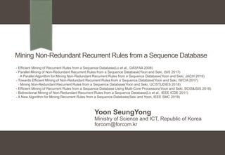 Mining Non-Redundant Recurrent Rules from a Sequence Database
Yoon SeungYong
Ministry of Science and ICT, Republic of Korea
forcom@forcom.kr
- Efficient Mining of Recurrent Rules from a Sequence Database(Lo et al., DASFAA 2008)
- Parallel Mining of Non-Redundant Recurrent Rules from a Sequence Database(Yoon and Seki, ISIS 2017)
· A Parallel Algorithm for Mining Non-Redundant Recurrent Rules from a Sequence Database(Yoon and Seki, JACIII 2019)
- Towards Efficient Mining of Non-Redundant Recurrent Rules from a Sequence Database(Yoon and Seki, IWCIA 2017)
· Mining Non-Redundant Recurrent Rules from a Sequence Database(Yoon and Seki, IJCISTUDIES 2018)
- Efficient Mining of Recurrent Rules from a Sequence Database Using Multi-Core Processors(Yoon and Seki, SCIS&ISIS 2018)
- Bidirectional Mining of Non-Redundant Recurrent Rules from a Sequence Database(Lo et al., IEEE ICDE 2011)
- A New Algorithm for Mining Recurrent Rules from a Sequence Database(Seki and Yoon, IEEE SMC 2019)
 