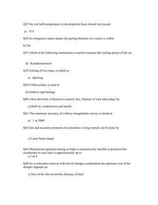 Q35 the wet bulb temperature in development faces should not exceed

a) 33 C

Q36 In contiguous seams means the parting between two seams is within

b) 9m

Q37 which of the following instruments is used to measure the cooling power of the air


 d) Katathermometer

Q38 Joining of two ropes is called as

   a) Splicing

Q39 Clifton pulley is used in

 d) Endless rope haulage

Q40 when shot hole is blasted at a quarry face, fracture of rock takes place by

   c) Both by compression and tensile

Q41 The minimum accuracy of colliery triangulation survey is aimed at

   a) 1 in 5000

Q42 fast and accurate extension of centerlines in long tunnels can be done by


   c) Laser beam ranger


Q43 Mechanized opencast mining in India is economically feasible at present if the
overburden to coal ratio is approximately up to
   c) 1in 8

Q44 for overburden removal with shovel dumper combination the optimum size of the
dumper depends on

   c) Size of the shovel and the distance of haul
 