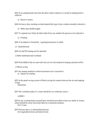 Q45 In an underground coal mine the place where explosive is stored in underground is
called as

   a) Reserve station

Q46 for heavy duty crushing on hard material the type of jaw crusher normally selected is

   a) Blake type double toggle

Q47 To separate two finely divided solids from one another the process to be selected is

   a) Floating

Q48 A Zn deposit is formed by a geological process is called

a) Hydrothermal

Q49 cut and fill stoping can be operated

c) Both underhand and overhand


Q50 If the RQD of the ore and wall rock are low the method of stoping selected will be

c) Block caving

Q51 the stoping method in which maximum cost is incurred is
   a) Square set stoping


Q52 In the panel caving system of block caving the contact between the ore and capping
is kept
    b)Inclined


Q53 The ventilation plan of a mine should be on a reference scale o

   c)2000:1

Q54 In any working below ground there should be provided at least two shafts or incline
which should be away from each other by a minimum distance
   b)13.5 mtrs

Q55 Poisson ratio is a relationship between
   d) Longitudinal strain and lateral strain
 
