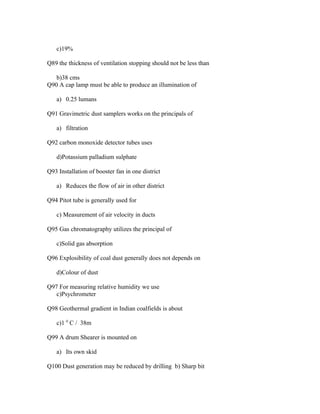 c)19%

Q89 the thickness of ventilation stopping should not be less than

   b)38 cms
Q90 A cap lamp must be able to produce an illumination of

   a) 0.25 lumans

Q91 Gravimetric dust samplers works on the principals of

   a) filtration

Q92 carbon monoxide detector tubes uses

   d)Potassium palladium sulphate

Q93 Installation of booster fan in one district

   a) Reduces the flow of air in other district

Q94 Pitot tube is generally used for

   c) Measurement of air velocity in ducts

Q95 Gas chromatography utilizes the principal of

   c)Solid gas absorption

Q96 Explosibility of coal dust generally does not depends on

   d)Colour of dust

Q97 For measuring relative humidity we use
   c)Psychrometer

Q98 Geothermal gradient in Indian coalfields is about

   c)1 0 C / 38m

Q99 A drum Shearer is mounted on

   a) Its own skid

Q100 Dust generation may be reduced by drilling b) Sharp bit
 