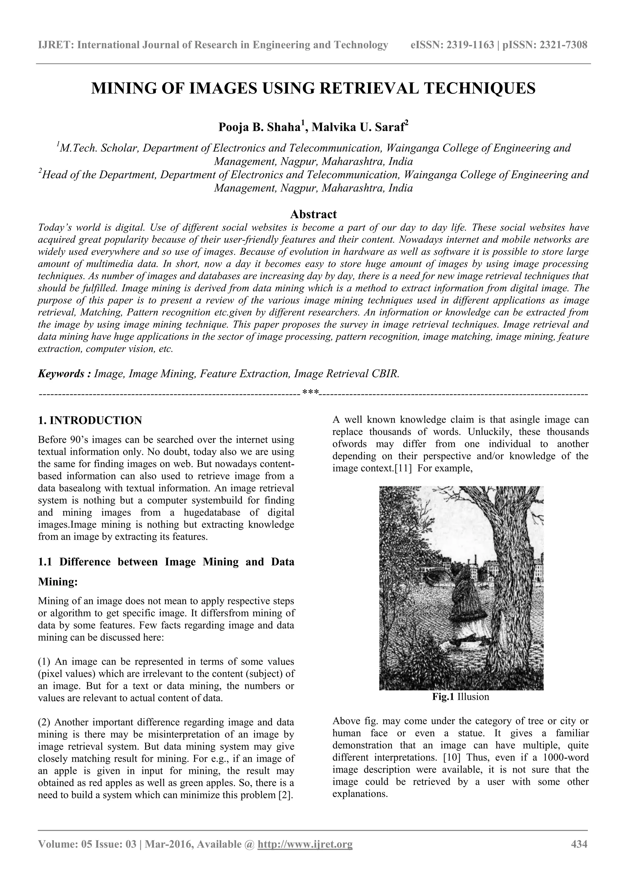 IJRET: International Journal of Research in Engineering and Technology eISSN: 2319-1163 | pISSN: 2321-7308
_______________________________________________________________________________________
Volume: 05 Issue: 03 | Mar-2016, Available @ http://www.ijret.org 434
MINING OF IMAGES USING RETRIEVAL TECHNIQUES
Pooja B. Shaha1
, Malvika U. Saraf2
1
M.Tech. Scholar, Department of Electronics and Telecommunication, Wainganga College of Engineering and
Management, Nagpur, Maharashtra, India
2
Head of the Department, Department of Electronics and Telecommunication, Wainganga College of Engineering and
Management, Nagpur, Maharashtra, India
Abstract
Today’s world is digital. Use of different social websites is become a part of our day to day life. These social websites have
acquired great popularity because of their user-friendly features and their content. Nowadays internet and mobile networks are
widely used everywhere and so use of images. Because of evolution in hardware as well as software it is possible to store large
amount of multimedia data. In short, now a day it becomes easy to store huge amount of images by using image processing
techniques. As number of images and databases are increasing day by day, there is a need for new image retrieval techniques that
should be fulfilled. Image mining is derived from data mining which is a method to extract information from digital image. The
purpose of this paper is to present a review of the various image mining techniques used in different applications as image
retrieval, Matching, Pattern recognition etc.given by different researchers. An information or knowledge can be extracted from
the image by using image mining technique. This paper proposes the survey in image retrieval techniques. Image retrieval and
data mining have huge applications in the sector of image processing, pattern recognition, image matching, image mining, feature
extraction, computer vision, etc.
Keywords : Image, Image Mining, Feature Extraction, Image Retrieval CBIR.
--------------------------------------------------------------------***----------------------------------------------------------------------
1. INTRODUCTION
Before 90’s images can be searched over the internet using
textual information only. No doubt, today also we are using
the same for finding images on web. But nowadays content-
based information can also used to retrieve image from a
data basealong with textual information. An image retrieval
system is nothing but a computer systembuild for finding
and mining images from a hugedatabase of digital
images.Image mining is nothing but extracting knowledge
from an image by extracting its features.
1.1 Difference between Image Mining and Data
Mining:
Mining of an image does not mean to apply respective steps
or algorithm to get specific image. It differsfrom mining of
data by some features. Few facts regarding image and data
mining can be discussed here:
(1) An image can be represented in terms of some values
(pixel values) which are irrelevant to the content (subject) of
an image. But for a text or data mining, the numbers or
values are relevant to actual content of data.
(2) Another important difference regarding image and data
mining is there may be misinterpretation of an image by
image retrieval system. But data mining system may give
closely matching result for mining. For e.g., if an image of
an apple is given in input for mining, the result may
obtained as red apples as well as green apples. So, there is a
need to build a system which can minimize this problem [2].
A well known knowledge claim is that asingle image can
replace thousands of words. Unluckily, these thousands
ofwords may differ from one individual to another
depending on their perspective and/or knowledge of the
image context.[11] For example,
Fig.1 Illusion
Above fig. may come under the category of tree or city or
human face or even a statue. It gives a familiar
demonstration that an image can have multiple, quite
different interpretations. [10] Thus, even if a 1000-word
image description were available, it is not sure that the
image could be retrieved by a user with some other
explanations.
 