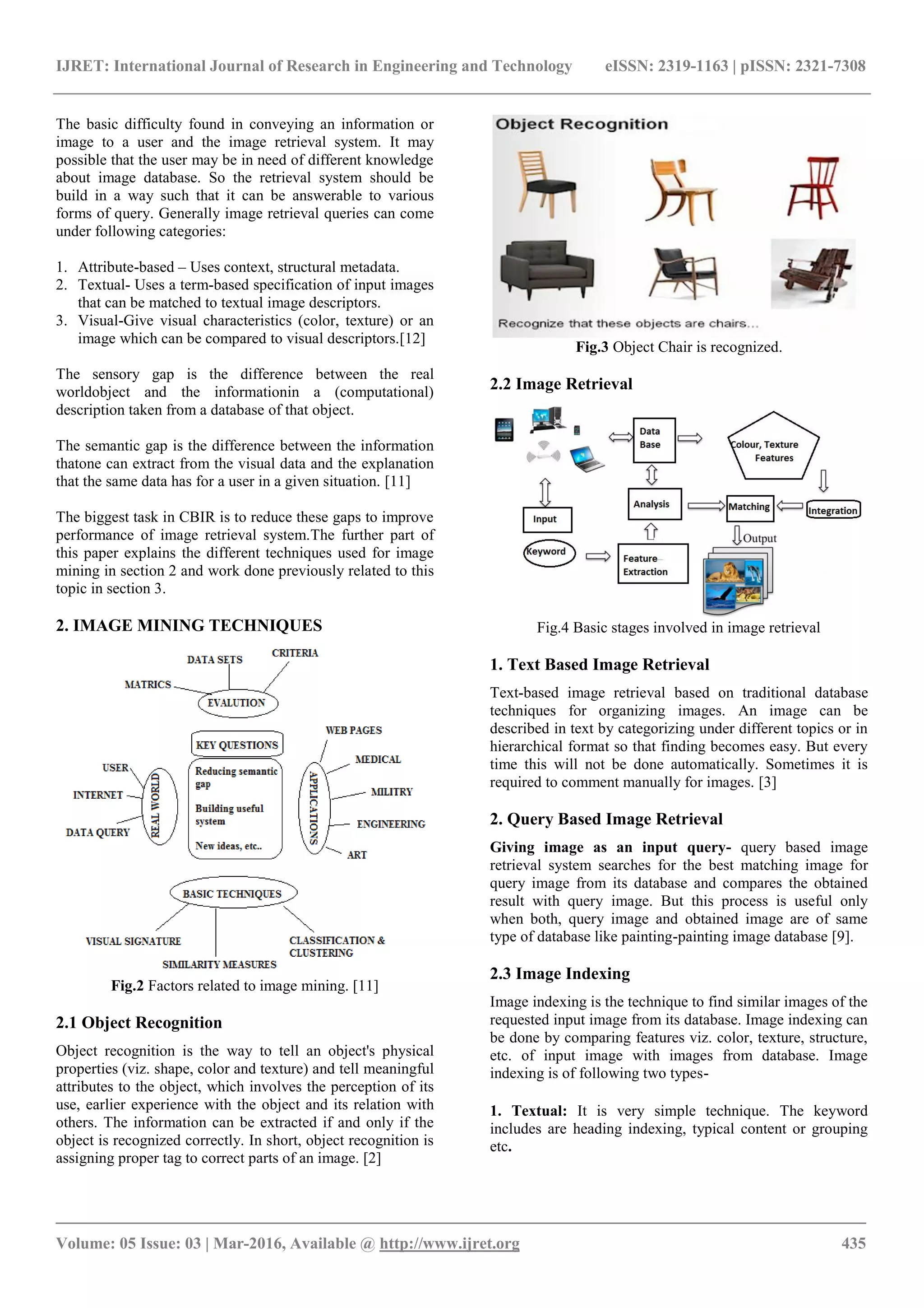 IJRET: International Journal of Research in Engineering and Technology eISSN: 2319-1163 | pISSN: 2321-7308
_______________________________________________________________________________________
Volume: 05 Issue: 03 | Mar-2016, Available @ http://www.ijret.org 435
The basic difficulty found in conveying an information or
image to a user and the image retrieval system. It may
possible that the user may be in need of different knowledge
about image database. So the retrieval system should be
build in a way such that it can be answerable to various
forms of query. Generally image retrieval queries can come
under following categories:
1. Attribute-based – Uses context, structural metadata.
2. Textual- Uses a term-based specification of input images
that can be matched to textual image descriptors.
3. Visual-Give visual characteristics (color, texture) or an
image which can be compared to visual descriptors.[12]
The sensory gap is the difference between the real
worldobject and the informationin a (computational)
description taken from a database of that object.
The semantic gap is the difference between the information
thatone can extract from the visual data and the explanation
that the same data has for a user in a given situation. [11]
The biggest task in CBIR is to reduce these gaps to improve
performance of image retrieval system.The further part of
this paper explains the different techniques used for image
mining in section 2 and work done previously related to this
topic in section 3.
2. IMAGE MINING TECHNIQUES
Fig.2 Factors related to image mining. [11]
2.1 Object Recognition
Object recognition is the way to tell an object's physical
properties (viz. shape, color and texture) and tell meaningful
attributes to the object, which involves the perception of its
use, earlier experience with the object and its relation with
others. The information can be extracted if and only if the
object is recognized correctly. In short, object recognition is
assigning proper tag to correct parts of an image. [2]
Fig.3 Object Chair is recognized.
2.2 Image Retrieval
Fig.4 Basic stages involved in image retrieval
1. Text Based Image Retrieval
Text-based image retrieval based on traditional database
techniques for organizing images. An image can be
described in text by categorizing under different topics or in
hierarchical format so that finding becomes easy. But every
time this will not be done automatically. Sometimes it is
required to comment manually for images. [3]
2. Query Based Image Retrieval
Giving image as an input query- query based image
retrieval system searches for the best matching image for
query image from its database and compares the obtained
result with query image. But this process is useful only
when both, query image and obtained image are of same
type of database like painting-painting image database [9].
2.3 Image Indexing
Image indexing is the technique to find similar images of the
requested input image from its database. Image indexing can
be done by comparing features viz. color, texture, structure,
etc. of input image with images from database. Image
indexing is of following two types-
1. Textual: It is very simple technique. The keyword
includes are heading indexing, typical content or grouping
etc.
 