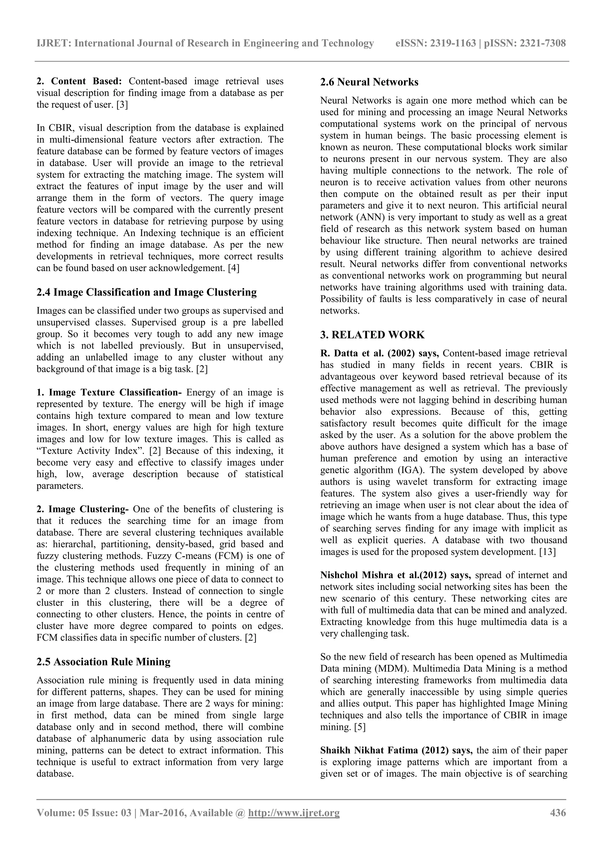 IJRET: International Journal of Research in Engineering and Technology eISSN: 2319-1163 | pISSN: 2321-7308
_______________________________________________________________________________________
Volume: 05 Issue: 03 | Mar-2016, Available @ http://www.ijret.org 436
2. Content Based: Content-based image retrieval uses
visual description for finding image from a database as per
the request of user. [3]
In CBIR, visual description from the database is explained
in multi-dimensional feature vectors after extraction. The
feature database can be formed by feature vectors of images
in database. User will provide an image to the retrieval
system for extracting the matching image. The system will
extract the features of input image by the user and will
arrange them in the form of vectors. The query image
feature vectors will be compared with the currently present
feature vectors in database for retrieving purpose by using
indexing technique. An Indexing technique is an efficient
method for finding an image database. As per the new
developments in retrieval techniques, more correct results
can be found based on user acknowledgement. [4]
2.4 Image Classification and Image Clustering
Images can be classified under two groups as supervised and
unsupervised classes. Supervised group is a pre labelled
group. So it becomes very tough to add any new image
which is not labelled previously. But in unsupervised,
adding an unlabelled image to any cluster without any
background of that image is a big task. [2]
1. Image Texture Classification- Energy of an image is
represented by texture. The energy will be high if image
contains high texture compared to mean and low texture
images. In short, energy values are high for high texture
images and low for low texture images. This is called as
“Texture Activity Index”. [2] Because of this indexing, it
become very easy and effective to classify images under
high, low, average description because of statistical
parameters.
2. Image Clustering- One of the benefits of clustering is
that it reduces the searching time for an image from
database. There are several clustering techniques available
as: hierarchal, partitioning, density-based, grid based and
fuzzy clustering methods. Fuzzy C-means (FCM) is one of
the clustering methods used frequently in mining of an
image. This technique allows one piece of data to connect to
2 or more than 2 clusters. Instead of connection to single
cluster in this clustering, there will be a degree of
connecting to other clusters. Hence, the points in centre of
cluster have more degree compared to points on edges.
FCM classifies data in specific number of clusters. [2]
2.5 Association Rule Mining
Association rule mining is frequently used in data mining
for different patterns, shapes. They can be used for mining
an image from large database. There are 2 ways for mining:
in first method, data can be mined from single large
database only and in second method, there will combine
database of alphanumeric data by using association rule
mining, patterns can be detect to extract information. This
technique is useful to extract information from very large
database.
2.6 Neural Networks
Neural Networks is again one more method which can be
used for mining and processing an image Neural Networks
computational systems work on the principal of nervous
system in human beings. The basic processing element is
known as neuron. These computational blocks work similar
to neurons present in our nervous system. They are also
having multiple connections to the network. The role of
neuron is to receive activation values from other neurons
then compute on the obtained result as per their input
parameters and give it to next neuron. This artificial neural
network (ANN) is very important to study as well as a great
field of research as this network system based on human
behaviour like structure. Then neural networks are trained
by using different training algorithm to achieve desired
result. Neural networks differ from conventional networks
as conventional networks work on programming but neural
networks have training algorithms used with training data.
Possibility of faults is less comparatively in case of neural
networks.
3. RELATED WORK
R. Datta et al. (2002) says, Content-based image retrieval
has studied in many fields in recent years. CBIR is
advantageous over keyword based retrieval because of its
effective management as well as retrieval. The previously
used methods were not lagging behind in describing human
behavior also expressions. Because of this, getting
satisfactory result becomes quite difficult for the image
asked by the user. As a solution for the above problem the
above authors have designed a system which has a base of
human preference and emotion by using an interactive
genetic algorithm (IGA). The system developed by above
authors is using wavelet transform for extracting image
features. The system also gives a user-friendly way for
retrieving an image when user is not clear about the idea of
image which he wants from a huge database. Thus, this type
of searching serves finding for any image with implicit as
well as explicit queries. A database with two thousand
images is used for the proposed system development. [13]
Nishchol Mishra et al.(2012) says, spread of internet and
network sites including social networking sites has been the
new scenario of this century. These networking cites are
with full of multimedia data that can be mined and analyzed.
Extracting knowledge from this huge multimedia data is a
very challenging task.
So the new field of research has been opened as Multimedia
Data mining (MDM). Multimedia Data Mining is a method
of searching interesting frameworks from multimedia data
which are generally inaccessible by using simple queries
and allies output. This paper has highlighted Image Mining
techniques and also tells the importance of CBIR in image
mining. [5]
Shaikh Nikhat Fatima (2012) says, the aim of their paper
is exploring image patterns which are important from a
given set or of images. The main objective is of searching
 