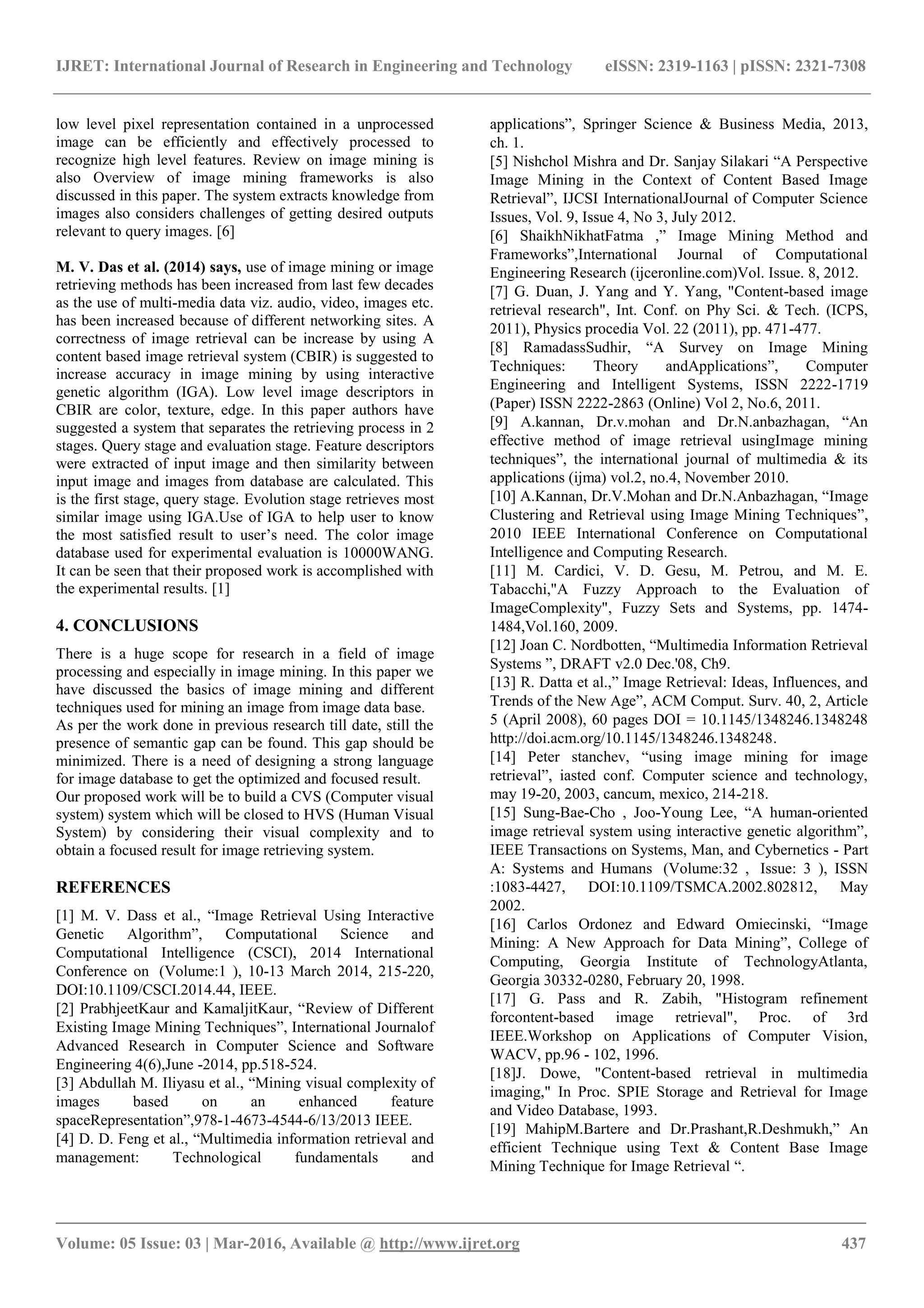 IJRET: International Journal of Research in Engineering and Technology eISSN: 2319-1163 | pISSN: 2321-7308
_______________________________________________________________________________________
Volume: 05 Issue: 03 | Mar-2016, Available @ http://www.ijret.org 437
low level pixel representation contained in a unprocessed
image can be efficiently and effectively processed to
recognize high level features. Review on image mining is
also Overview of image mining frameworks is also
discussed in this paper. The system extracts knowledge from
images also considers challenges of getting desired outputs
relevant to query images. [6]
M. V. Das et al. (2014) says, use of image mining or image
retrieving methods has been increased from last few decades
as the use of multi-media data viz. audio, video, images etc.
has been increased because of different networking sites. A
correctness of image retrieval can be increase by using A
content based image retrieval system (CBIR) is suggested to
increase accuracy in image mining by using interactive
genetic algorithm (IGA). Low level image descriptors in
CBIR are color, texture, edge. In this paper authors have
suggested a system that separates the retrieving process in 2
stages. Query stage and evaluation stage. Feature descriptors
were extracted of input image and then similarity between
input image and images from database are calculated. This
is the first stage, query stage. Evolution stage retrieves most
similar image using IGA.Use of IGA to help user to know
the most satisfied result to user’s need. The color image
database used for experimental evaluation is 10000WANG.
It can be seen that their proposed work is accomplished with
the experimental results. [1]
4. CONCLUSIONS
There is a huge scope for research in a field of image
processing and especially in image mining. In this paper we
have discussed the basics of image mining and different
techniques used for mining an image from image data base.
As per the work done in previous research till date, still the
presence of semantic gap can be found. This gap should be
minimized. There is a need of designing a strong language
for image database to get the optimized and focused result.
Our proposed work will be to build a CVS (Computer visual
system) system which will be closed to HVS (Human Visual
System) by considering their visual complexity and to
obtain a focused result for image retrieving system.
REFERENCES
[1] M. V. Dass et al., “Image Retrieval Using Interactive
Genetic Algorithm”, Computational Science and
Computational Intelligence (CSCI), 2014 International
Conference on (Volume:1 ), 10-13 March 2014, 215-220,
DOI:10.1109/CSCI.2014.44, IEEE.
[2] PrabhjeetKaur and KamaljitKaur, “Review of Different
Existing Image Mining Techniques”, International Journalof
Advanced Research in Computer Science and Software
Engineering 4(6),June -2014, pp.518-524.
[3] Abdullah M. Iliyasu et al., “Mining visual complexity of
images based on an enhanced feature
spaceRepresentation”,978-1-4673-4544-6/13/2013 IEEE.
[4] D. D. Feng et al., “Multimedia information retrieval and
management: Technological fundamentals and
applications”, Springer Science & Business Media, 2013,
ch. 1.
[5] Nishchol Mishra and Dr. Sanjay Silakari “A Perspective
Image Mining in the Context of Content Based Image
Retrieval”, IJCSI InternationalJournal of Computer Science
Issues, Vol. 9, Issue 4, No 3, July 2012.
[6] ShaikhNikhatFatma ,” Image Mining Method and
Frameworks”,International Journal of Computational
Engineering Research (ijceronline.com)Vol. Issue. 8, 2012.
[7] G. Duan, J. Yang and Y. Yang, "Content-based image
retrieval research", Int. Conf. on Phy Sci. & Tech. (ICPS,
2011), Physics procedia Vol. 22 (2011), pp. 471-477.
[8] RamadassSudhir, “A Survey on Image Mining
Techniques: Theory andApplications”, Computer
Engineering and Intelligent Systems, ISSN 2222-1719
(Paper) ISSN 2222-2863 (Online) Vol 2, No.6, 2011.
[9] A.kannan, Dr.v.mohan and Dr.N.anbazhagan, “An
effective method of image retrieval usingImage mining
techniques”, the international journal of multimedia & its
applications (ijma) vol.2, no.4, November 2010.
[10] A.Kannan, Dr.V.Mohan and Dr.N.Anbazhagan, “Image
Clustering and Retrieval using Image Mining Techniques”,
2010 IEEE International Conference on Computational
Intelligence and Computing Research.
[11] M. Cardici, V. D. Gesu, M. Petrou, and M. E.
Tabacchi,"A Fuzzy Approach to the Evaluation of
ImageComplexity", Fuzzy Sets and Systems, pp. 1474-
1484,Vol.160, 2009.
[12] Joan C. Nordbotten, “Multimedia Information Retrieval
Systems ”, DRAFT v2.0 Dec.'08, Ch9.
[13] R. Datta et al.,” Image Retrieval: Ideas, Influences, and
Trends of the New Age”, ACM Comput. Surv. 40, 2, Article
5 (April 2008), 60 pages DOI = 10.1145/1348246.1348248
http://doi.acm.org/10.1145/1348246.1348248.
[14] Peter stanchev, “using image mining for image
retrieval”, iasted conf. Computer science and technology,
may 19-20, 2003, cancum, mexico, 214-218.
[15] Sung-Bae-Cho , Joo-Young Lee, “A human-oriented
image retrieval system using interactive genetic algorithm”,
IEEE Transactions on Systems, Man, and Cybernetics - Part
A: Systems and Humans (Volume:32 , Issue: 3 ), ISSN
:1083-4427, DOI:10.1109/TSMCA.2002.802812, May
2002.
[16] Carlos Ordonez and Edward Omiecinski, “Image
Mining: A New Approach for Data Mining”, College of
Computing, Georgia Institute of TechnologyAtlanta,
Georgia 30332-0280, February 20, 1998.
[17] G. Pass and R. Zabih, "Histogram refinement
forcontent-based image retrieval", Proc. of 3rd
IEEE.Workshop on Applications of Computer Vision,
WACV, pp.96 - 102, 1996.
[18]J. Dowe, "Content-based retrieval in multimedia
imaging," In Proc. SPIE Storage and Retrieval for Image
and Video Database, 1993.
[19] MahipM.Bartere and Dr.Prashant,R.Deshmukh,” An
efficient Technique using Text & Content Base Image
Mining Technique for Image Retrieval “.
 