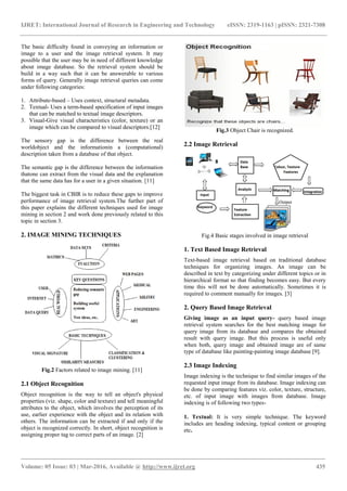 IJRET: International Journal of Research in Engineering and Technology eISSN: 2319-1163 | pISSN: 2321-7308
_______________________________________________________________________________________
Volume: 05 Issue: 03 | Mar-2016, Available @ http://www.ijret.org 435
The basic difficulty found in conveying an information or
image to a user and the image retrieval system. It may
possible that the user may be in need of different knowledge
about image database. So the retrieval system should be
build in a way such that it can be answerable to various
forms of query. Generally image retrieval queries can come
under following categories:
1. Attribute-based – Uses context, structural metadata.
2. Textual- Uses a term-based specification of input images
that can be matched to textual image descriptors.
3. Visual-Give visual characteristics (color, texture) or an
image which can be compared to visual descriptors.[12]
The sensory gap is the difference between the real
worldobject and the informationin a (computational)
description taken from a database of that object.
The semantic gap is the difference between the information
thatone can extract from the visual data and the explanation
that the same data has for a user in a given situation. [11]
The biggest task in CBIR is to reduce these gaps to improve
performance of image retrieval system.The further part of
this paper explains the different techniques used for image
mining in section 2 and work done previously related to this
topic in section 3.
2. IMAGE MINING TECHNIQUES
Fig.2 Factors related to image mining. [11]
2.1 Object Recognition
Object recognition is the way to tell an object's physical
properties (viz. shape, color and texture) and tell meaningful
attributes to the object, which involves the perception of its
use, earlier experience with the object and its relation with
others. The information can be extracted if and only if the
object is recognized correctly. In short, object recognition is
assigning proper tag to correct parts of an image. [2]
Fig.3 Object Chair is recognized.
2.2 Image Retrieval
Fig.4 Basic stages involved in image retrieval
1. Text Based Image Retrieval
Text-based image retrieval based on traditional database
techniques for organizing images. An image can be
described in text by categorizing under different topics or in
hierarchical format so that finding becomes easy. But every
time this will not be done automatically. Sometimes it is
required to comment manually for images. [3]
2. Query Based Image Retrieval
Giving image as an input query- query based image
retrieval system searches for the best matching image for
query image from its database and compares the obtained
result with query image. But this process is useful only
when both, query image and obtained image are of same
type of database like painting-painting image database [9].
2.3 Image Indexing
Image indexing is the technique to find similar images of the
requested input image from its database. Image indexing can
be done by comparing features viz. color, texture, structure,
etc. of input image with images from database. Image
indexing is of following two types-
1. Textual: It is very simple technique. The keyword
includes are heading indexing, typical content or grouping
etc.
 