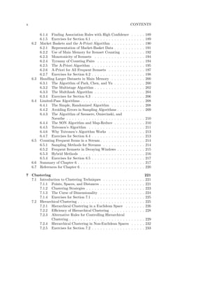 x                                                                        CONTENTS

          6.1.4 Finding Association Rules with High Conﬁdence            .   .   .   .   .   189
          6.1.5 Exercises for Section 6.1 . . . . . . . . . . . . . .    .   .   .   .   .   189
    6.2   Market Baskets and the A-Priori Algorithm . . . . . . .        .   .   .   .   .   190
          6.2.1 Representation of Market-Basket Data . . . . . .         .   .   .   .   .   191
          6.2.2 Use of Main Memory for Itemset Counting . . .            .   .   .   .   .   192
          6.2.3 Monotonicity of Itemsets . . . . . . . . . . . . .       .   .   .   .   .   194
          6.2.4 Tyranny of Counting Pairs . . . . . . . . . . . .        .   .   .   .   .   194
          6.2.5 The A-Priori Algorithm . . . . . . . . . . . . . .       .   .   .   .   .   195
          6.2.6 A-Priori for All Frequent Itemsets . . . . . . . .       .   .   .   .   .   197
          6.2.7 Exercises for Section 6.2 . . . . . . . . . . . . . .    .   .   .   .   .   198
    6.3   Handling Larger Datasets in Main Memory . . . . . . .          .   .   .   .   .   200
          6.3.1 The Algorithm of Park, Chen, and Yu . . . . . .          .   .   .   .   .   200
          6.3.2 The Multistage Algorithm . . . . . . . . . . . . .       .   .   .   .   .   202
          6.3.3 The Multihash Algorithm . . . . . . . . . . . . .        .   .   .   .   .   204
          6.3.4 Exercises for Section 6.3 . . . . . . . . . . . . . .    .   .   .   .   .   206
    6.4   Limited-Pass Algorithms . . . . . . . . . . . . . . . . . .    .   .   .   .   .   208
          6.4.1 The Simple, Randomized Algorithm . . . . . . .           .   .   .   .   .   208
          6.4.2 Avoiding Errors in Sampling Algorithms . . . . .         .   .   .   .   .   209
          6.4.3 The Algorithm of Savasere, Omiecinski, and
                 Navathe . . . . . . . . . . . . . . . . . . . . . . .   .   .   .   .   .   210
          6.4.4 The SON Algorithm and Map-Reduce . . . . . .             .   .   .   .   .   210
          6.4.5 Toivonen’s Algorithm . . . . . . . . . . . . . . .       .   .   .   .   .   211
          6.4.6 Why Toivonen’s Algorithm Works . . . . . . . .           .   .   .   .   .   213
          6.4.7 Exercises for Section 6.4 . . . . . . . . . . . . . .    .   .   .   .   .   213
    6.5   Counting Frequent Items in a Stream . . . . . . . . . . .      .   .   .   .   .   214
          6.5.1 Sampling Methods for Streams . . . . . . . . . .         .   .   .   .   .   214
          6.5.2 Frequent Itemsets in Decaying Windows . . . . .          .   .   .   .   .   215
          6.5.3 Hybrid Methods . . . . . . . . . . . . . . . . . .       .   .   .   .   .   216
          6.5.4 Exercises for Section 6.5 . . . . . . . . . . . . . .    .   .   .   .   .   217
    6.6   Summary of Chapter 6 . . . . . . . . . . . . . . . . . . .     .   .   .   .   .   217
    6.7   References for Chapter 6 . . . . . . . . . . . . . . . . . .   .   .   .   .   .   220

7 Clustering                                                                                 221
  7.1 Introduction to Clustering Techniques . . . . . . . . . .          .   .   .   .   .   221
      7.1.1 Points, Spaces, and Distances . . . . . . . . . . .          .   .   .   .   .   221
      7.1.2 Clustering Strategies . . . . . . . . . . . . . . . .        .   .   .   .   .   223
      7.1.3 The Curse of Dimensionality . . . . . . . . . . .            .   .   .   .   .   224
      7.1.4 Exercises for Section 7.1 . . . . . . . . . . . . . .        .   .   .   .   .   225
  7.2 Hierarchical Clustering . . . . . . . . . . . . . . . . . . .      .   .   .   .   .   225
      7.2.1 Hierarchical Clustering in a Euclidean Space . .             .   .   .   .   .   226
      7.2.2 Eﬃciency of Hierarchical Clustering . . . . . . .            .   .   .   .   .   228
      7.2.3 Alternative Rules for Controlling Hierarchical
             Clustering . . . . . . . . . . . . . . . . . . . . . .      . . . . . 229
      7.2.4 Hierarchical Clustering in Non-Euclidean Spaces              . . . . . 232
      7.2.5 Exercises for Section 7.2 . . . . . . . . . . . . . .        . . . . . 233
 